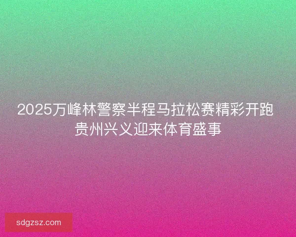 2025万峰林警察半程马拉松赛精彩开跑 贵州兴义迎来体育盛事