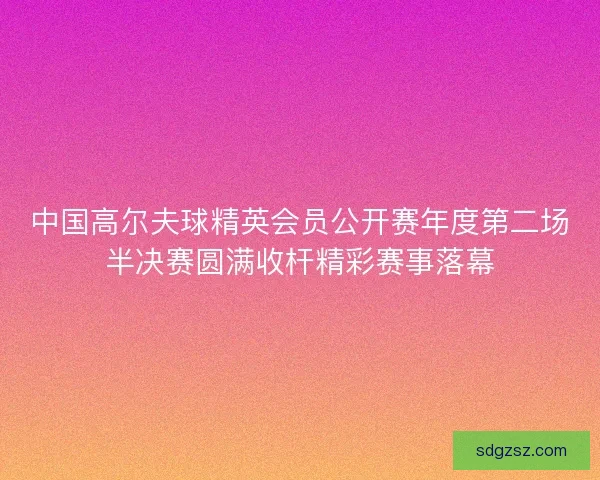 中国高尔夫球精英会员公开赛年度第二场半决赛圆满收杆精彩赛事落幕